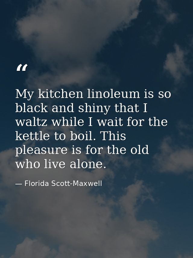 My kitchen linoleum is so black and shiny that I waltz while I wait for the kettle to boil. This pleasure is for the old — Florida Scott-Maxwell