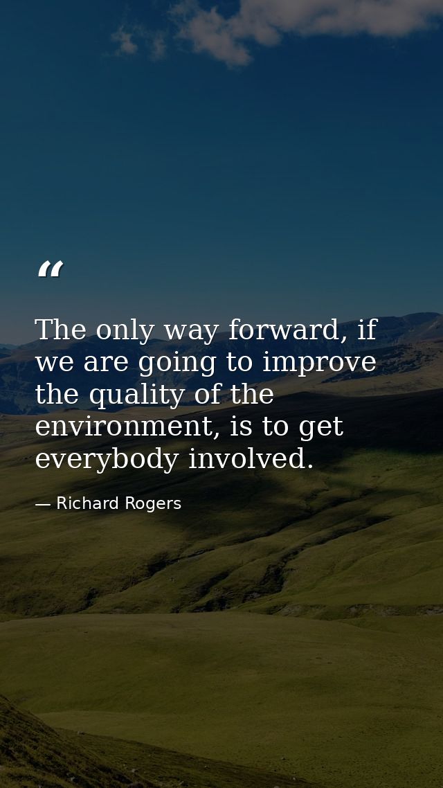The only way forward, if we are going to improve the quality of the environment, is to get everybody involved. — Richard Rogers