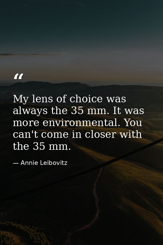 My lens of choice was always the 35 mm. It was more environmental. You can't come in closer with the 35 mm. — Annie Leibovitz