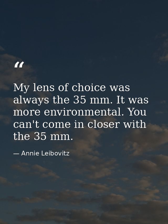 My lens of choice was always the 35 mm. It was more environmental. You can't come in closer with the 35 mm. — Annie Leibovitz