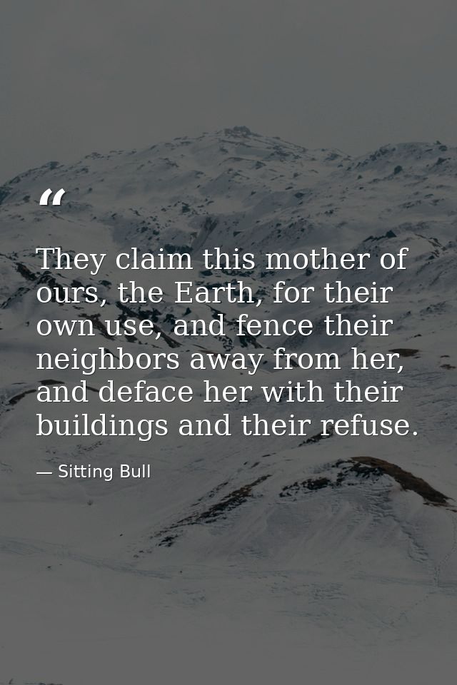 They claim this mother of ours, the Earth, for their own use, and fence their neighbors away from her, and deface her wi — Sitting Bull