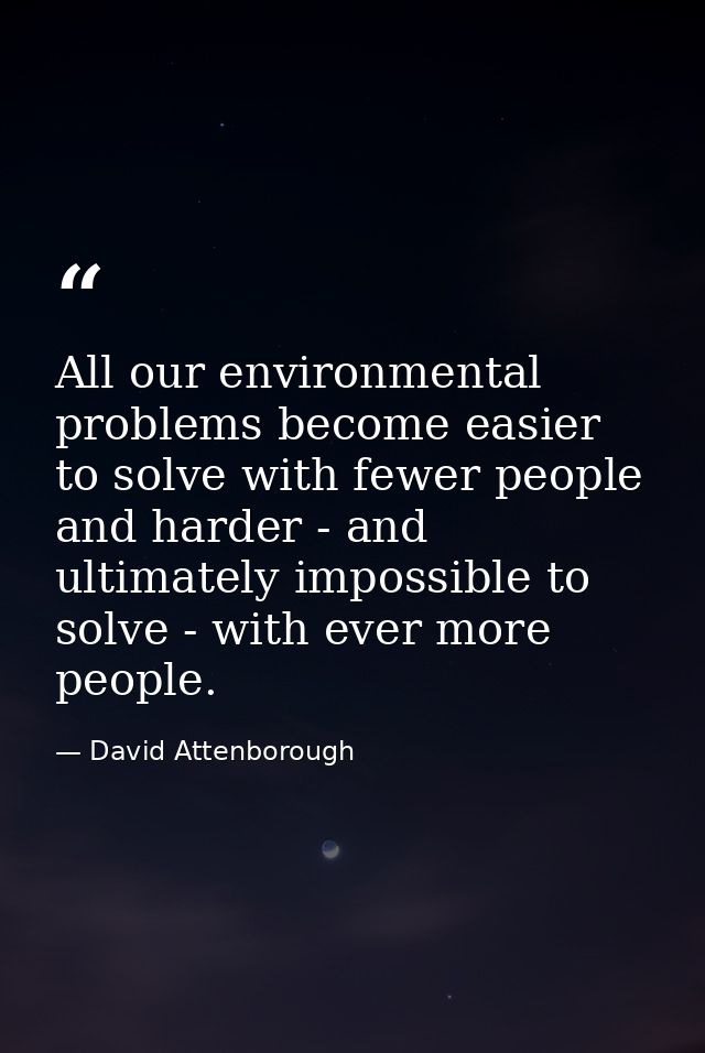 All our environmental problems become easier to solve with fewer people and harder - and ultimately impossible to solve  — David Attenborough