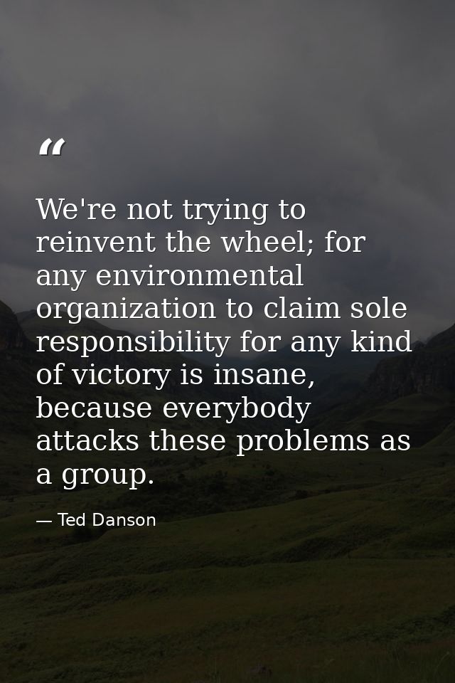 We're not trying to reinvent the wheel; for any environmental organization to claim sole responsibility for any kind of  — Ted Danson