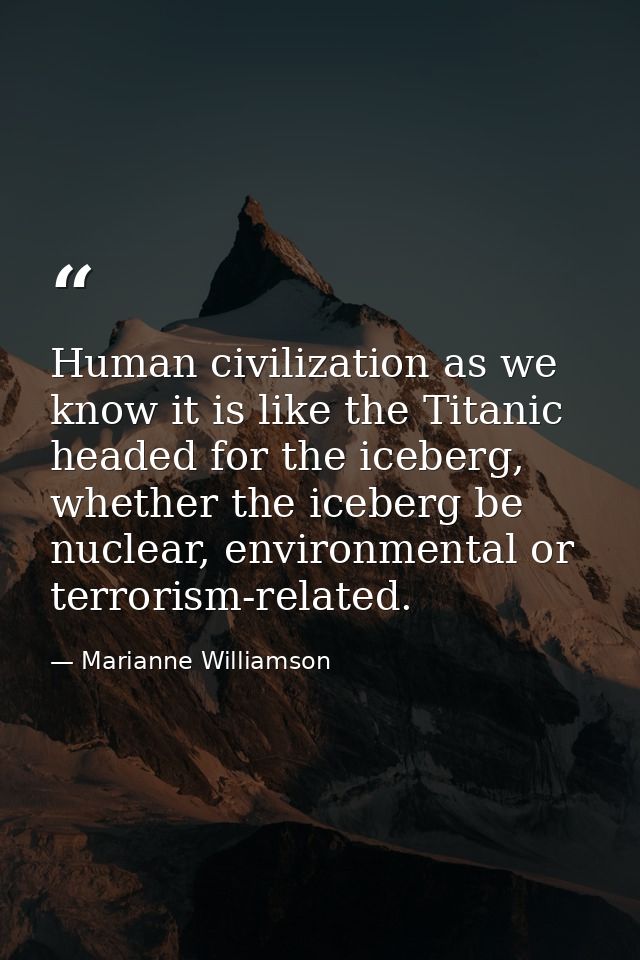 Human civilization as we know it is like the Titanic headed for the iceberg, whether the iceberg be nuclear, environment — Marianne Williamson