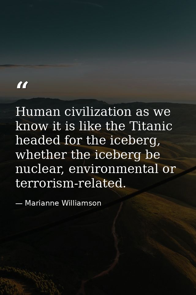 Human civilization as we know it is like the Titanic headed for the iceberg, whether the iceberg be nuclear, environment — Marianne Williamson