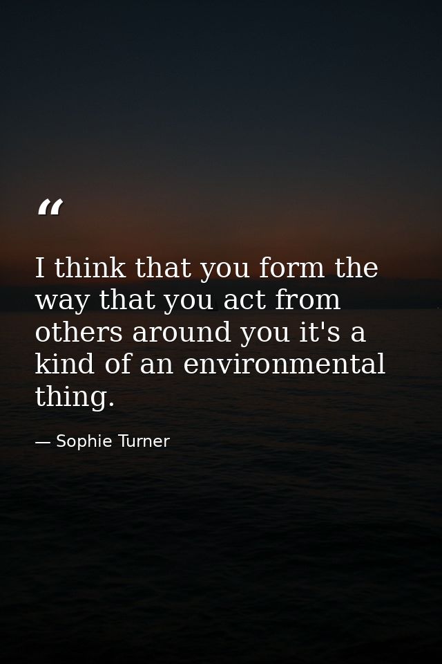 I think that you form the way that you act from others around you it's a kind of an environmental thing. — Sophie Turner