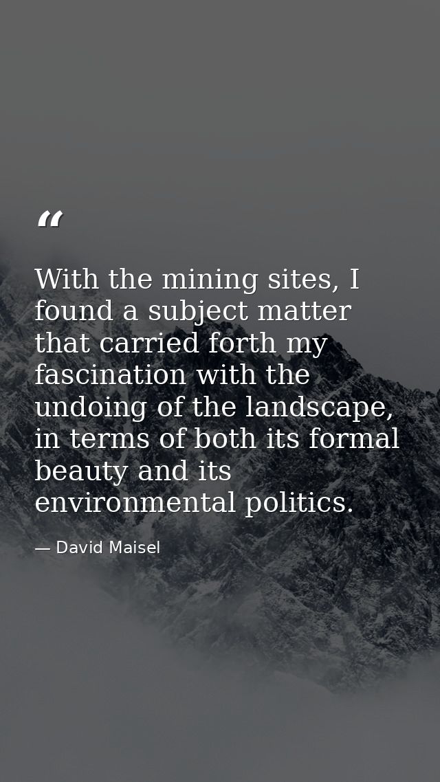 With the mining sites, I found a subject matter that carried forth my fascination with the undoing of the landscape, in  — David Maisel