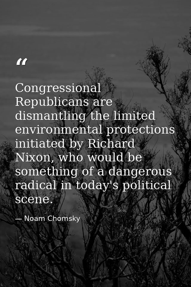 Congressional Republicans are dismantling the limited environmental protections initiated by Richard Nixon, who would be — Noam Chomsky