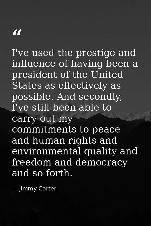 I've used the prestige and influence of having been a president of the United States as effectively as possible. And sec — Jimmy Carter