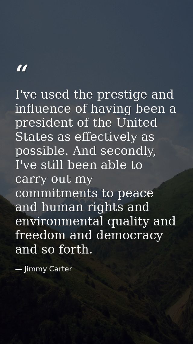 I've used the prestige and influence of having been a president of the United States as effectively as possible. And sec — Jimmy Carter