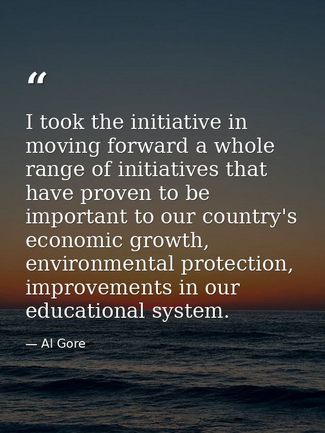 I took the initiative in moving forward a whole range of initiatives that have proven to be important to our country's e — Al Gore