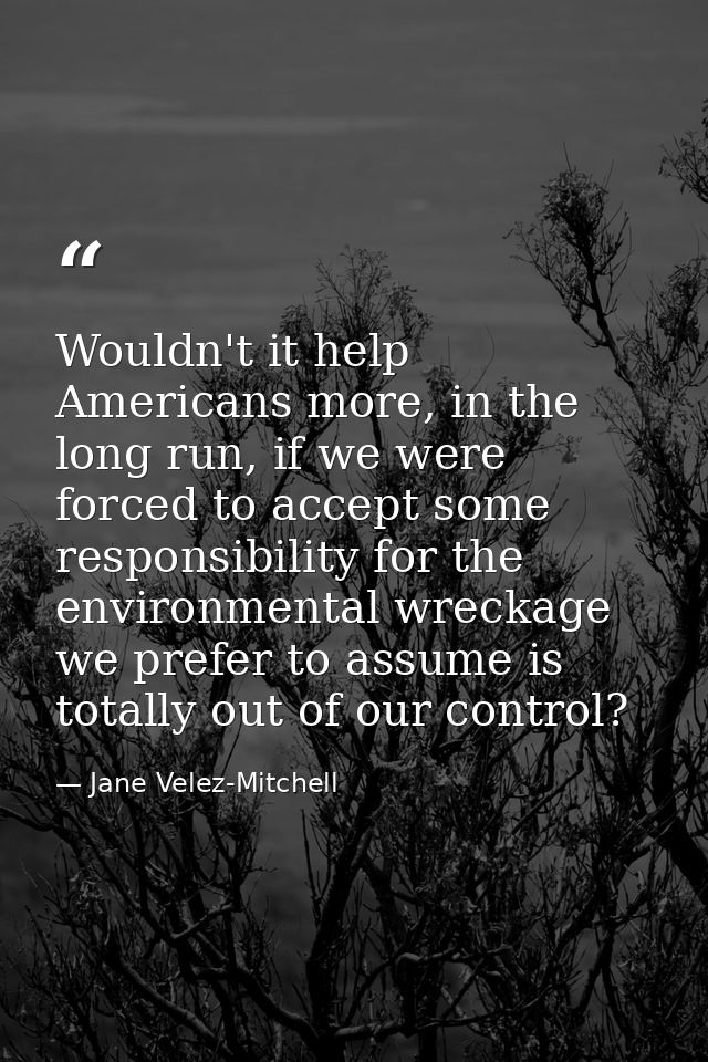 Wouldn't it help Americans more, in the long run, if we were forced to accept some responsibility for the environmental  — Jane Velez-Mitchell