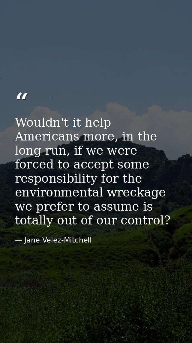 Wouldn't it help Americans more, in the long run, if we were forced to accept some responsibility for the environmental  — Jane Velez-Mitchell
