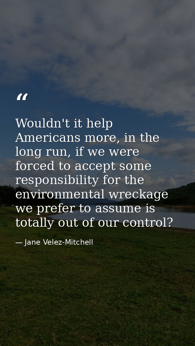 Wouldn't it help Americans more, in the long run, if we were forced to accept some responsibility for the environmental  — Jane Velez-Mitchell