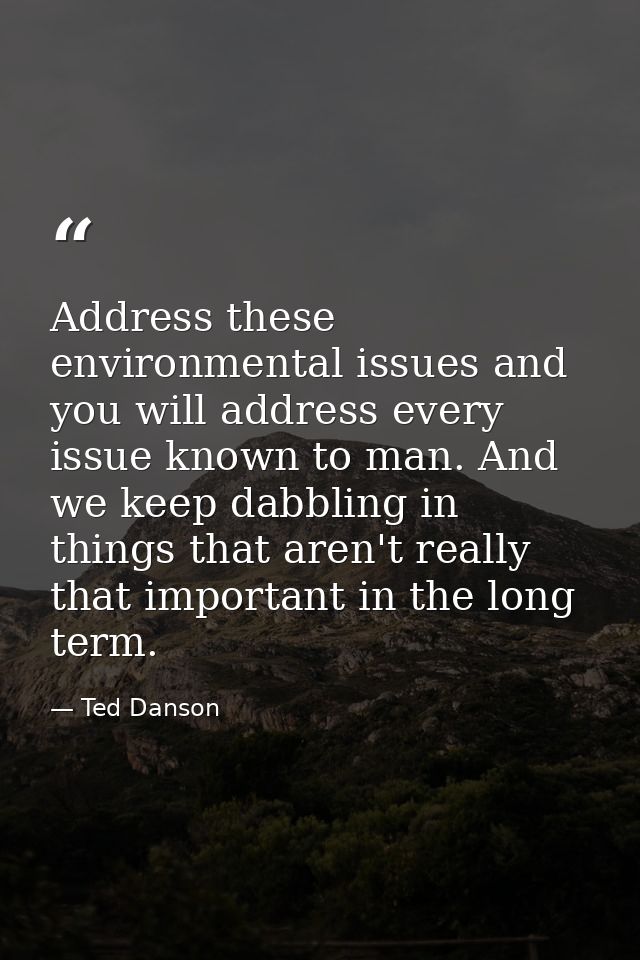 Address these environmental issues and you will address every issue known to man. And we keep dabbling in things that ar — Ted Danson