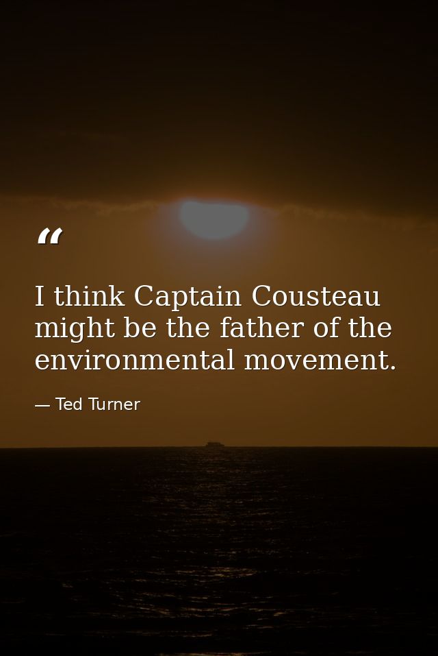I think Captain Cousteau might be the father of the environmental movement. — Ted Turner