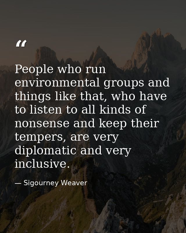 People who run environmental groups and things like that, who have to listen to all kinds of nonsense and keep their tem — Sigourney Weaver