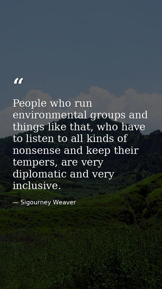 People who run environmental groups and things like that, who have to listen to all kinds of nonsense and keep their tem — Sigourney Weaver