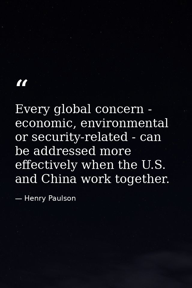 Every global concern - economic, environmental or security-related - can be addressed more effectively when the U.S. and — Henry Paulson