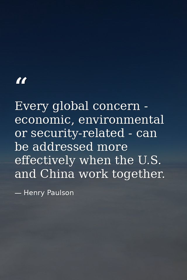 Every global concern - economic, environmental or security-related - can be addressed more effectively when the U.S. and — Henry Paulson
