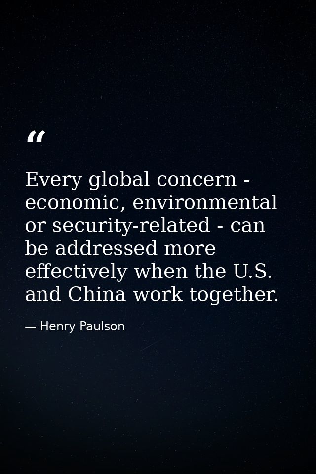 Every global concern - economic, environmental or security-related - can be addressed more effectively when the U.S. and — Henry Paulson