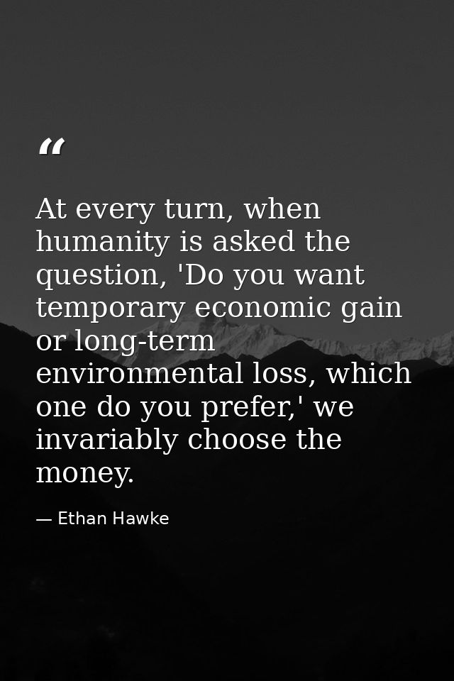 At every turn, when humanity is asked the question, 'Do you want temporary economic gain or long-term environmental loss — Ethan Hawke