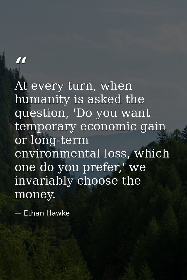 At every turn, when humanity is asked the question, 'Do you want temporary economic gain or long-term environmental loss — Ethan Hawke