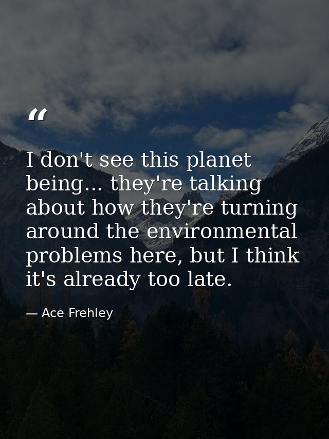 I don't see this planet being... they're talking about how they're turning around the environmental problems here, but I — Ace Frehley
