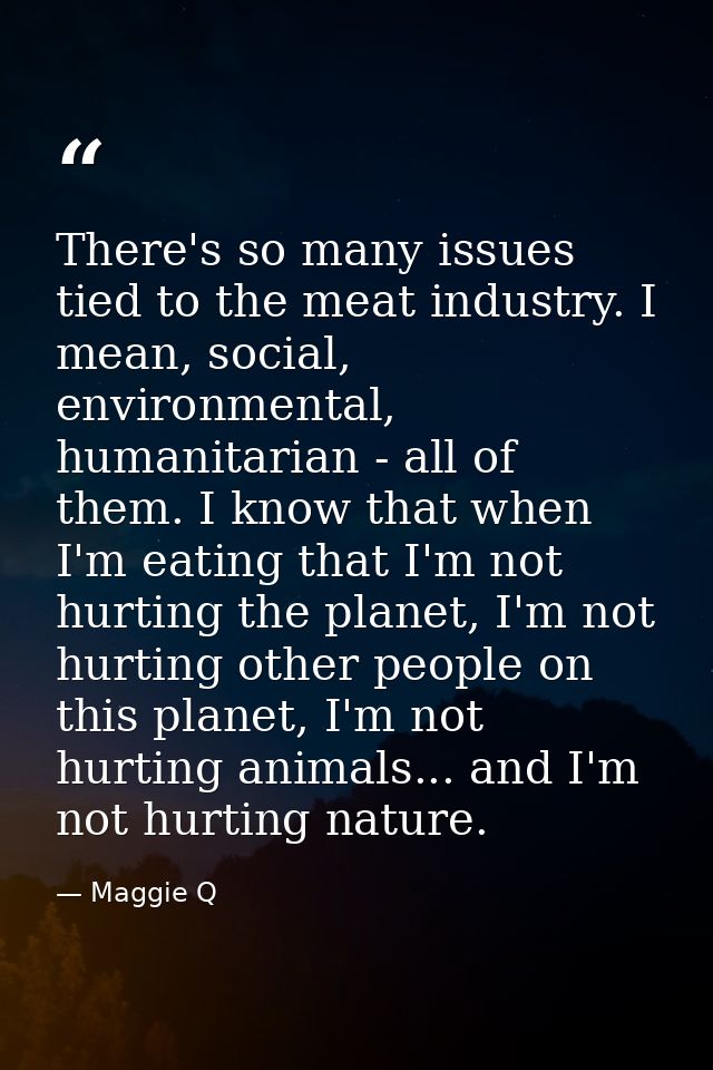 There's so many issues tied to the meat industry. I mean, social, environmental, humanitarian - all of them. I know that — Maggie Q