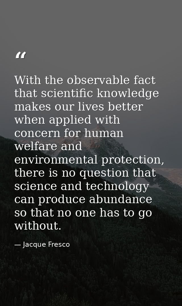 With the observable fact that scientific knowledge makes our lives better when applied with concern for human welfare an — Jacque Fresco