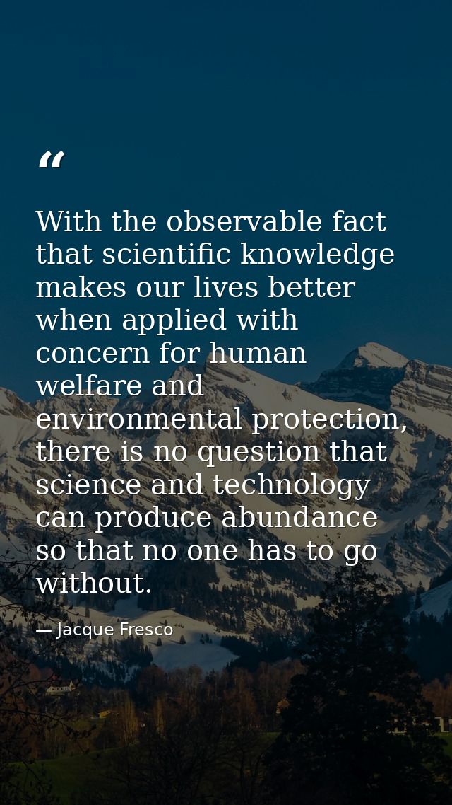 With the observable fact that scientific knowledge makes our lives better when applied with concern for human welfare an — Jacque Fresco