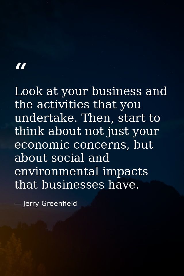Look at your business and the activities that you undertake. Then, start to think about not just your economic concerns, — Jerry Greenfield