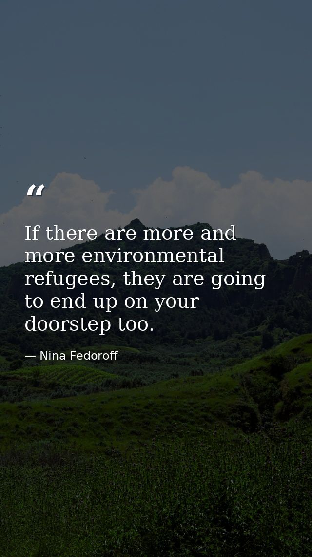 If there are more and more environmental refugees, they are going to end up on your doorstep too. — Nina Fedoroff