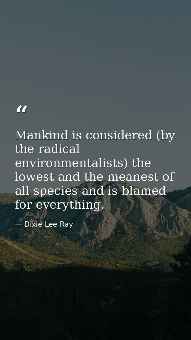 Mankind is considered (by the radical environmentalists) the lowest and the meanest of all species and is blamed for eve — Dixie Lee Ray