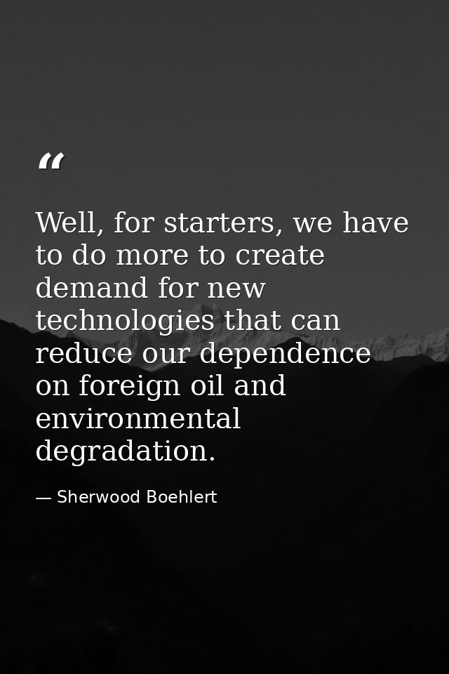 Well, for starters, we have to do more to create demand for new technologies that can reduce our dependence on foreign o — Sherwood Boehlert