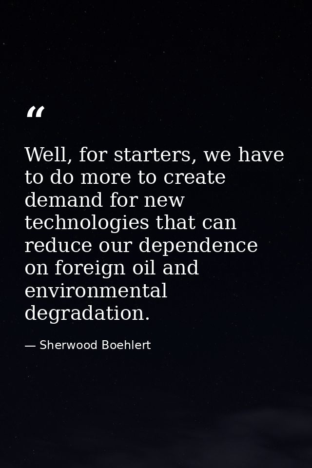 Well, for starters, we have to do more to create demand for new technologies that can reduce our dependence on foreign o — Sherwood Boehlert