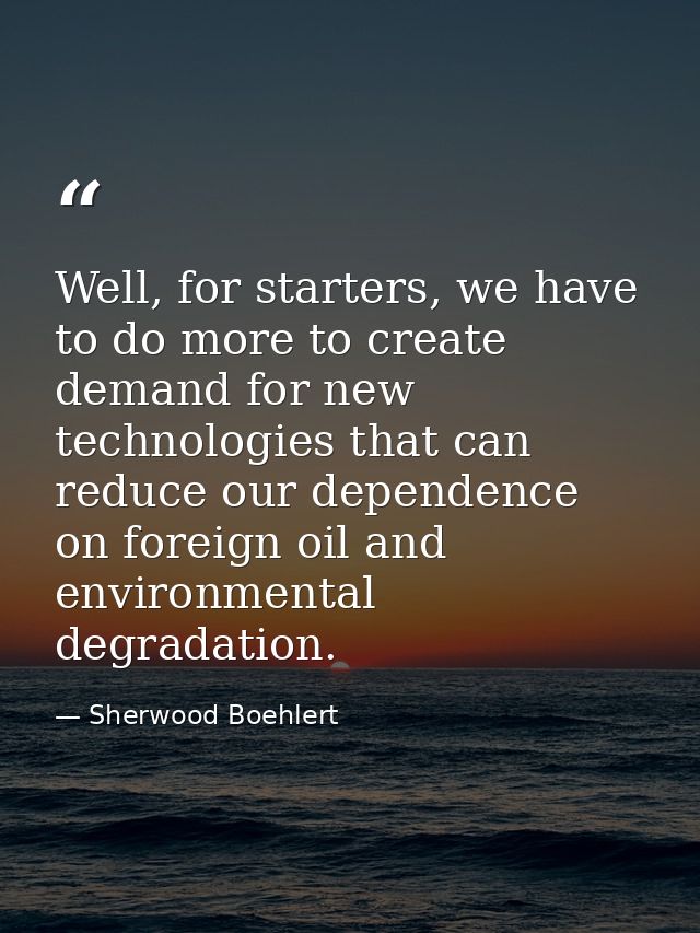 Well, for starters, we have to do more to create demand for new technologies that can reduce our dependence on foreign o — Sherwood Boehlert