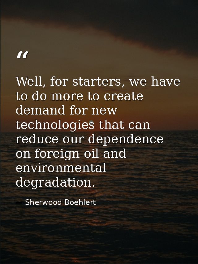 Well, for starters, we have to do more to create demand for new technologies that can reduce our dependence on foreign o — Sherwood Boehlert
