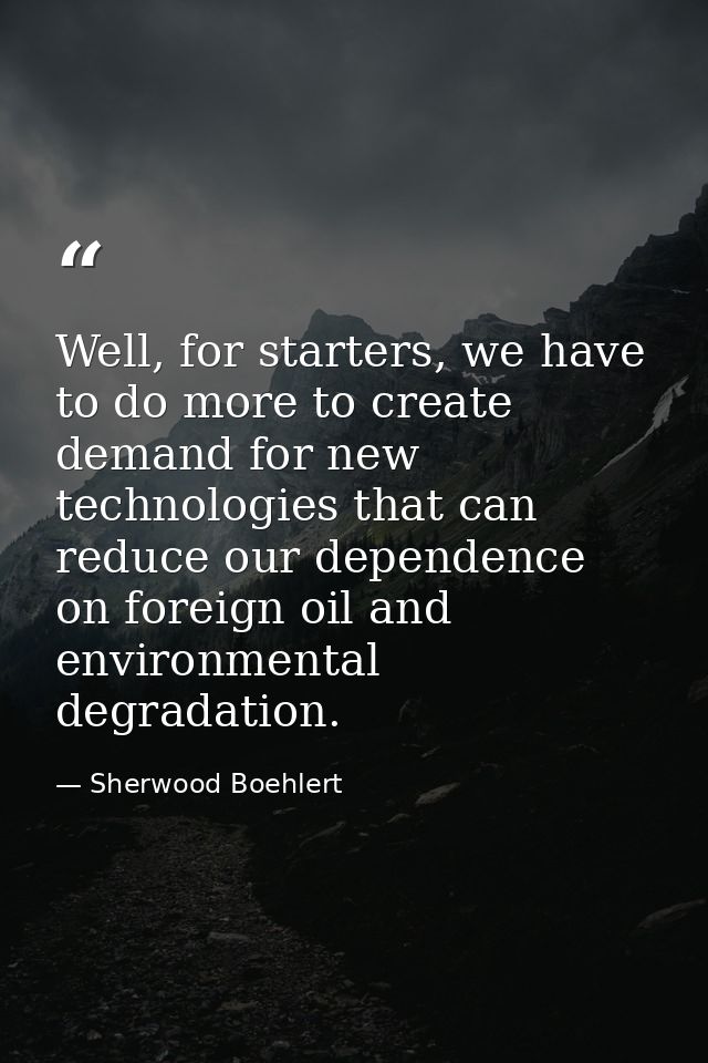 Well, for starters, we have to do more to create demand for new technologies that can reduce our dependence on foreign o — Sherwood Boehlert