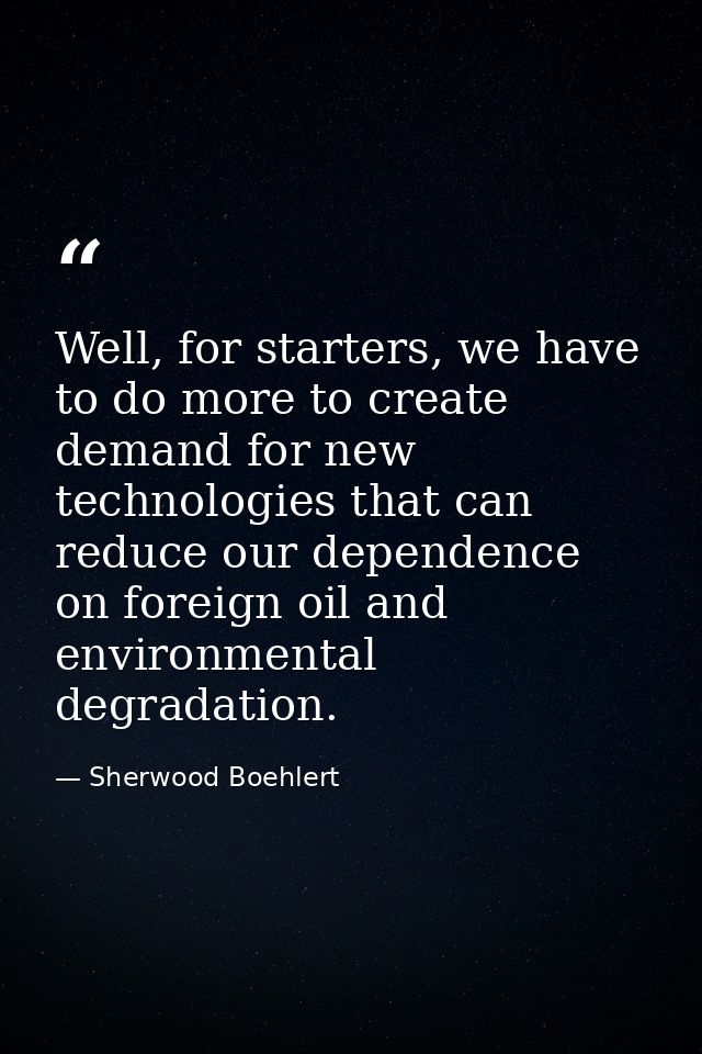 Well, for starters, we have to do more to create demand for new technologies that can reduce our dependence on foreign o — Sherwood Boehlert