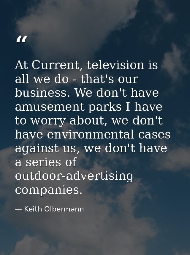 At Current, television is all we do - that's our business. We don't have amusement parks I have to worry about, we don't — Keith Olbermann