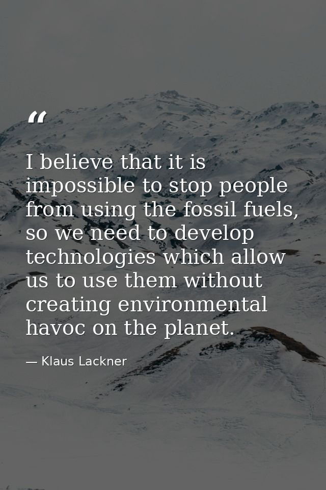 I believe that it is impossible to stop people from using the fossil fuels, so we need to develop technologies which all — Klaus Lackner