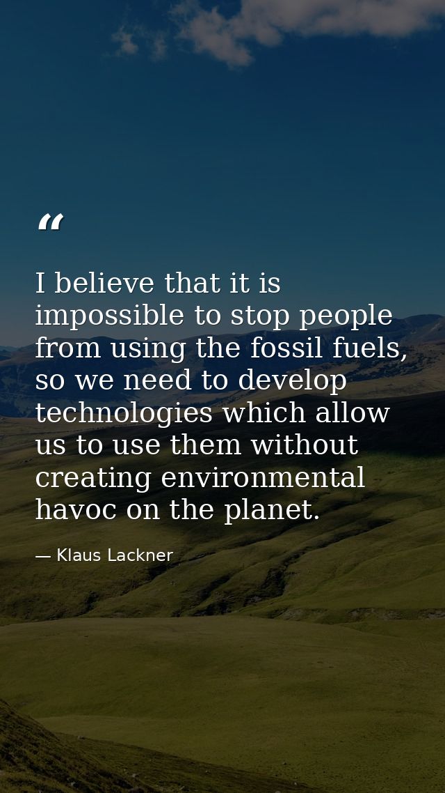 I believe that it is impossible to stop people from using the fossil fuels, so we need to develop technologies which all — Klaus Lackner
