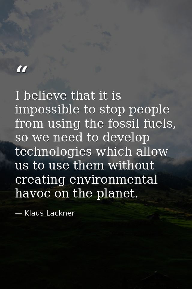 I believe that it is impossible to stop people from using the fossil fuels, so we need to develop technologies which all — Klaus Lackner