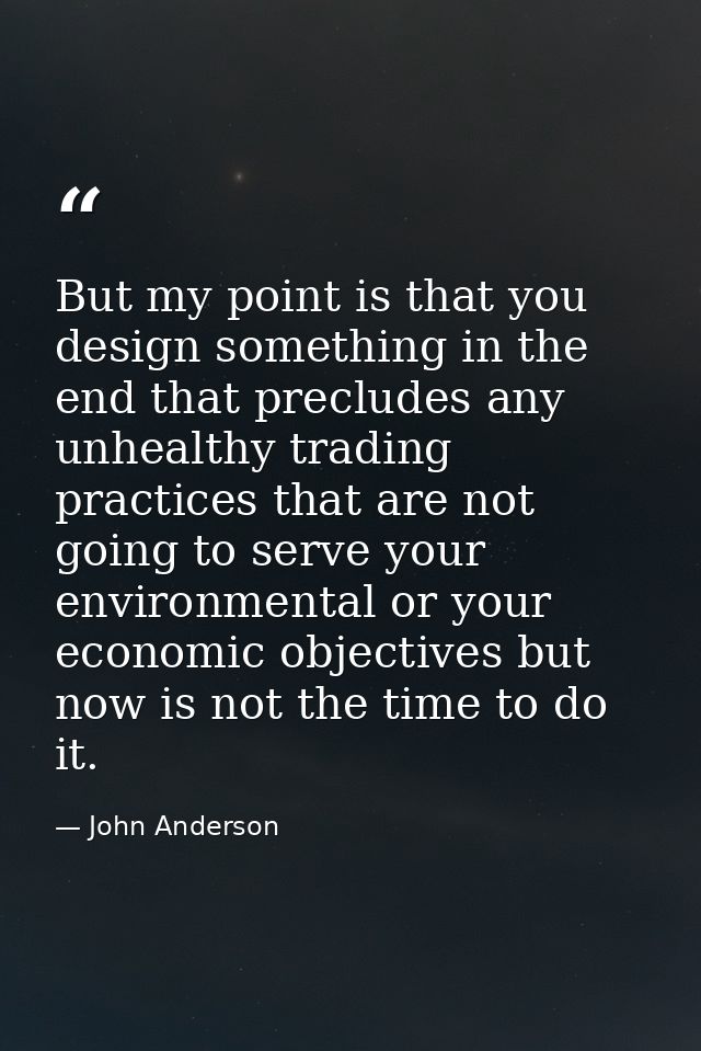But my point is that you design something in the end that precludes any unhealthy trading practices that are not going t — John Anderson