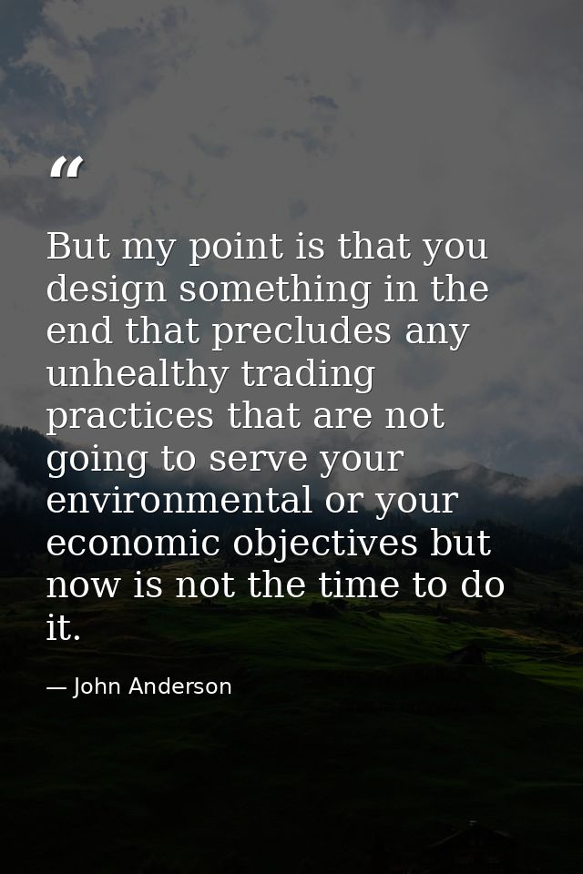 But my point is that you design something in the end that precludes any unhealthy trading practices that are not going t — John Anderson