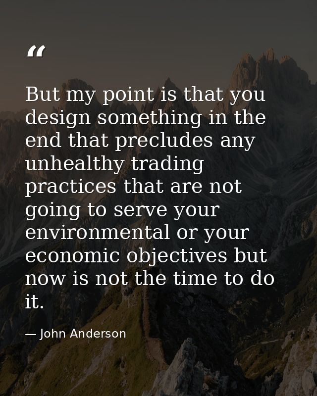 But my point is that you design something in the end that precludes any unhealthy trading practices that are not going t — John Anderson