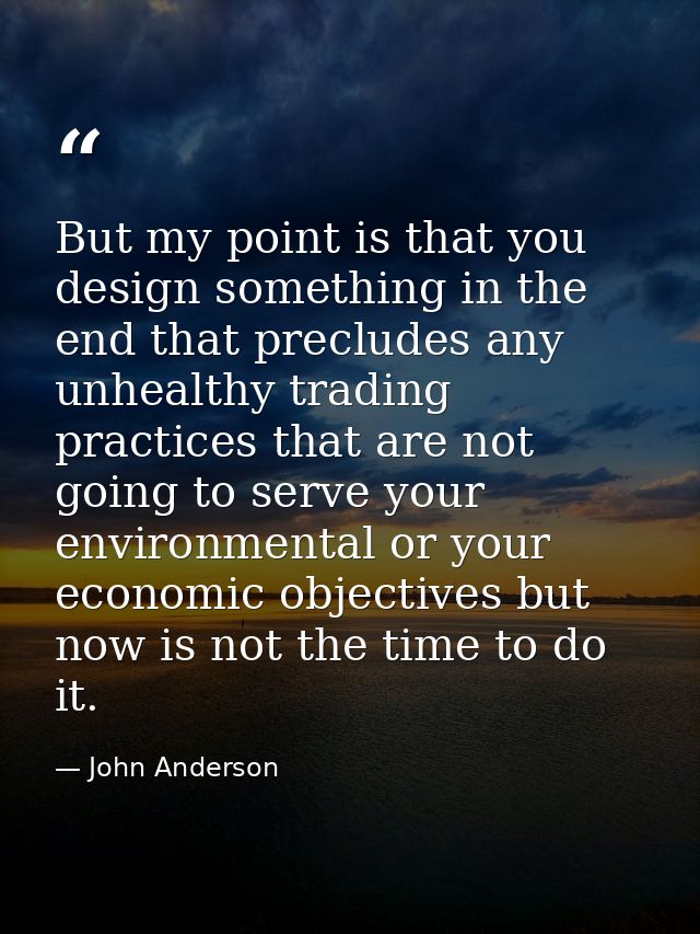 But my point is that you design something in the end that precludes any unhealthy trading practices that are not going t — John Anderson