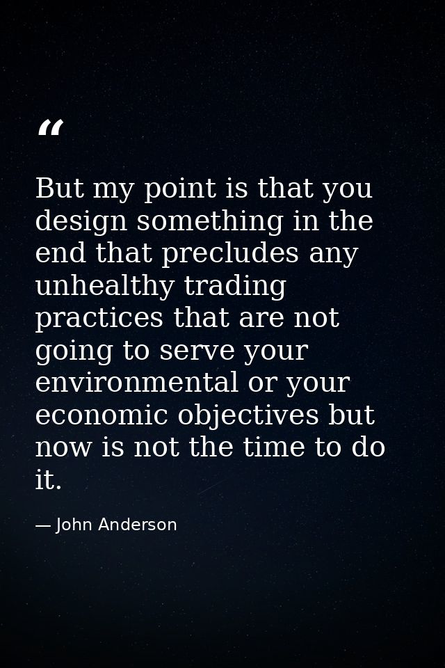 But my point is that you design something in the end that precludes any unhealthy trading practices that are not going t — John Anderson