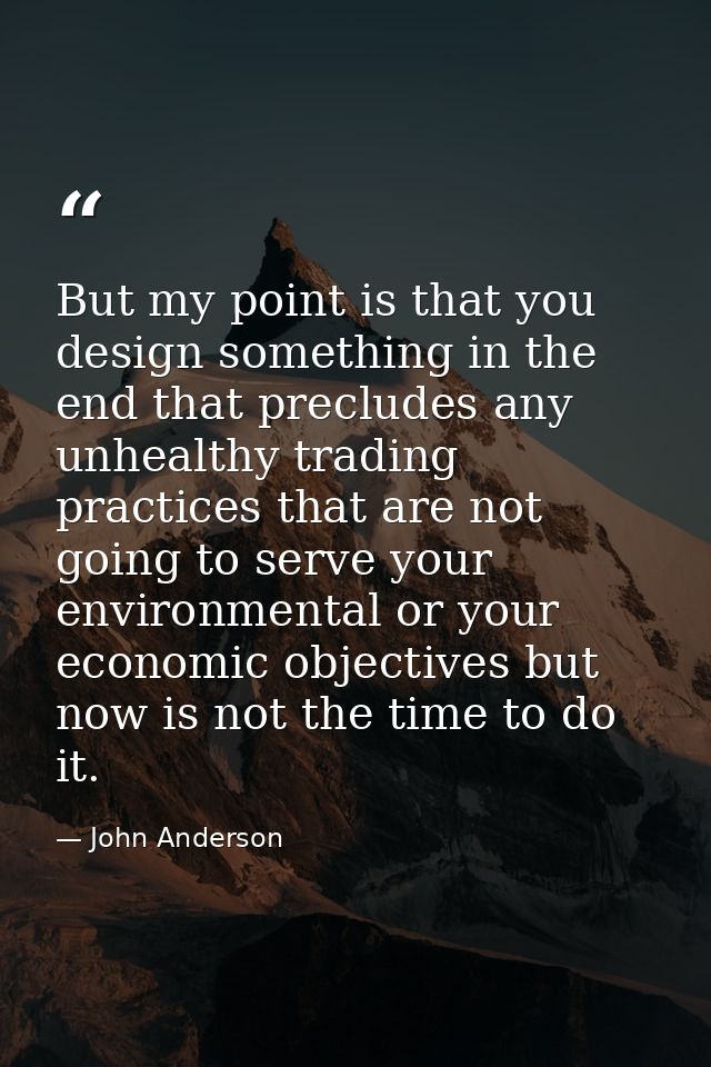 But my point is that you design something in the end that precludes any unhealthy trading practices that are not going t — John Anderson